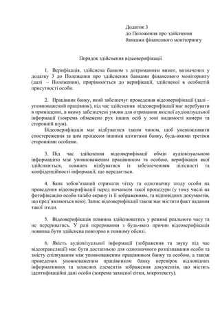 Додаток 3
до Положення про здійснення
банками фінансового моніторингу
Порядок здійснення відеоверифікації
1. Верифікація, здійснена банком з дотриманням вимог, визначених у
додатку 3 до Положення про здійснення банками фінансового моніторингу
(далі ‒ Положення), прирівнюється до верифікації, здійсненої в особистій
присутності особи.
2. Працівник банку, який забезпечує проведення відеоверифікації (далі ‒
уповноважений працівник), під час здійснення відеоверифікації має перебувати
в приміщенні, в якому забезпечені умови для отримання якісної аудіовізуальної
інформації (зокрема обмежено рух інших осіб у зоні видимості камери та
сторонній шум).
Відеоверифікація має відбуватися таким чином, щоб унеможливити
спостереження за цим процесом іншими клієнтами банку, будь-якими третіми
сторонніми особами.
3. Під час здійснення відеоверифікації обмін аудіовізуальною
інформацією між уповноваженим працівником та особою, верифікація якої
здійснюється, повинен відбуватися із забезпеченням цілісності та
конфіденційності інформації, що передається.
4. Банк зобов’язаний отримати чітку та однозначну згоду особи на
проведення відеоверифікації перед початком такої процедури (у тому числі на
фотофіксацію особи та/або екрану із її зображенням, та відповідних документів,
що пред’являються нею). Запис відеоверифікації також має містити факт надання
такої згоди.
5. Відеоверифікація повинна здійснюватись у режимі реального часу та
не перериватись. У разі переривання з будь-яких причин відеоверифікація
повинна бути здійснена повторно в повному обсязі.
6. Якість аудіовізуальної інформації (зображення та звуку під час
відеотрансляції) має бути достатньою для однозначного розпізнавання особи та
змісту спілкування між уповноваженим працівником банку та особою, а також
проведених уповноваженим працівником банку перевірок відповідних
інформативних та захисних елементів зображення документів, що містять
ідентифікаційні дані особи (зокрема захисної сітки, мікротексту).
 