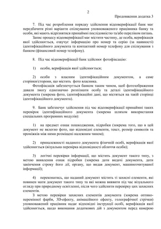 2
Продовження додатка 3
7. Під час розроблення порядку здійснення відеоверифікації банк має
передбачити різні варіанти спілкування уповноваженого працівника банку та
особи, які мають відрізнятися принаймні послідовністю та/або переліком питань.
Запис процесу відеоверифікації має містити частину, де особа, верифікація
якої здійснюється, озвучує інформацію про номер та серію (за наявності)
ідентифікаційного документа та контактний номер телефону для спілкування з
банком (фінансовий номер телефону).
8. Під час відеоверифікації банк здійснює фотофіксацію:
1) особи, верифікація якої здійснюється;
2) особи з власним ідентифікаційним документом, а саме
сторінки/сторони, що містить фото власника.
Фотофіксація забезпечується банком таким чином, щоб фотозображення
давали змогу однозначно розпізнати особу та деталі ідентифікаційного
документа (зокрема фото, ідентифікаційні дані, що містяться на такій сторінці
ідентифікаційного документа).
9. Банк забезпечує здійснення під час відеоверифікації принаймні таких
перевірок ідентифікаційного документа (зокрема шляхом використання
спеціальних програмних модулів):
1) на предмет ознак пошкодження, підробки (зокрема того, що в цей
документ не вклеєно фото, що відповідні елементи, текст, розмір символів та
проміжків між ними розміщені належним чином);
2) приналежності наданого документа фізичній особі, верифікація якої
здійснюється (візуальна перевірка відповідності обличчя особи);
3) логічні перевірки інформації, що містить документ такого типу, з
метою виявлення ознак підробки (зокрема дати видачі документа, дати
закінчення строку його дії, органу, що видав документ, машинозчитуваної
інформації);
4) переконатись, що наданий документ містить ті захисні елементи, які
повинен мати документ такого типу та які можна виявити під час візуального
огляду при природному освітленні, після чого здійснити перевірку цих захисних
елементів.
З метою перевірки захисних елементів документа (зокрема оптико-
перемінної фарби, 3D-ефекту, анімаційного ефекту, голографічної стрічки)
уповноважений працівник надає відповідні інструкції особі, верифікація якої
здійснюється, щодо виконання додаткових дій з документом перед камерою
 