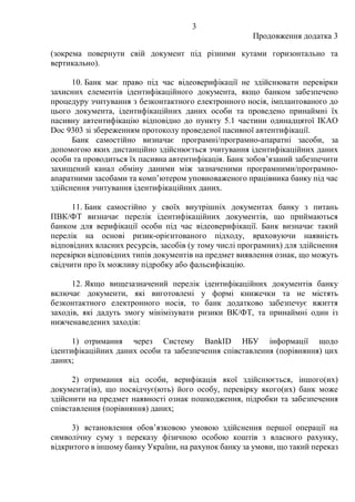 3
Продовження додатка 3
(зокрема повернути свій документ під різними кутами горизонтально та
вертикально).
10. Банк має право під час відеоверифікації не здійснювати перевірки
захисних елементів ідентифікаційного документа, якщо банком забезпечено
процедуру зчитування з безконтактного електронного носія, імплантованого до
цього документа, ідентифікаційних даних особи та проведено принаймні їх
пасивну автентифікацію відповідно до пункту 5.1 частини одинадцятої IКAO
Doc 9303 зі збереженням протоколу проведеної пасивної автентифікації.
Банк самостійно визначає програмні/програмно-апаратні засоби, за
допомогою яких дистанційно здійснюється зчитування ідентифікаційних даних
особи та проводиться їх пасивна автентифікація. Банк зобов’язаний забезпечити
захищений канал обміну даними між зазначеними програмними/програмно-
апаратними засобами та комп’ютером уповноваженого працівника банку під час
здійснення зчитування ідентифікаційних даних.
11. Банк самостійно у своїх внутрішніх документах банку з питань
ПВК/ФТ визначає перелік ідентифікаційних документів, що приймаються
банком для верифікації особи під час відеоверифікації. Банк визначає такий
перелік на основі ризик-орієнтованого підходу, враховуючи наявність
відповідних власних ресурсів, засобів (у тому числі програмних) для здійснення
перевірки відповідних типів документів на предмет виявлення ознак, що можуть
свідчити про їх можливу підробку або фальсифікацію.
12. Якщо вищезазначений перелік ідентифікаційних документів банку
включає документи, які виготовлені у формі книжечки та не містять
безконтактного електронного носія, то банк додатково забезпечує вжиття
заходів, які дадуть змогу мінімізувати ризики ВК/ФТ, та принаймні один із
нижченаведених заходів:
1) отримання через Систему BankID НБУ інформації щодо
ідентифікаційних даних особи та забезпечення співставлення (порівняння) цих
даних;
2) отримання від особи, верифікація якої здійснюється, іншого(их)
документа(ів), що посвідчує(ють) його особу, перевірку якого(их) банк може
здійснити на предмет наявності ознак пошкодження, підробки та забезпечення
співставлення (порівняння) даних;
3) встановлення обов’язковою умовою здійснення першої операції на
символічну суму з переказу фізичною особою коштів з власного рахунку,
відкритого в іншому банку України, на рахунок банку за умови, що такий переказ
 
