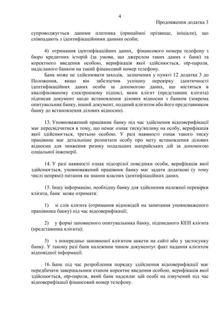 4
Продовження додатка 3
супроводжується даними платника (принаймні прізвище, ініціали), що
співпадають з ідентифікаційними даними особи;
4) отримання ідентифікаційних даних, фінансового номера телефону з
бюро кредитних історій (за умови, що джерелом таких даних є банк) та
коректного введення особою, верифікація якої здійснюється, otp-пароля,
надісланого банком на такий фінансовий номер телефону.
Банк може не здійснювати заходів, зазначених у пункті 12 додатка 3 до
Положення, якщо він забезпечив успішну перевірку ідентичності
ідентифікаційних даних особи за допомогою даних, що містяться в
кваліфікованому електронному підписі, яким клієнт (представник клієнта)
підписав документ щодо встановлення ділових відносин з банком (зокрема
опитувальник банку, інший документ, поданий клієнтом або його представником
банку до встановлення ділових відносин).
13. Уповноважений працівник банку під час здійснення відеоверифікації
має пересвідчитися в тому, що немає ознак тиску/впливу на особу, верифікація
якої здійснюється, третьою особою. У разі наявності ознак такого тиску
працівник має детальніше розпитати особу про мету встановлення ділових
відносин для зниження ризику подальших шахрайських дій за допомогою
соціальної інженерії.
14. У разі наявності ознак підозрілої поведінки особи, верифікація якої
здійснюється, уповноважений працівник банку має задати додаткові (у тому
числі непрямі) питання на знання власних ідентифікаційних даних.
15. Іншу інформацію, необхідну банку для здійснення належної перевірки
клієнта, банк може отримати:
1) зі слів клієнта (отримання відповідей на запитання уповноваженого
працівника банку) під час відеоверифікації;
2) у формі заповненого опитувальника банку, підписаного КЕП клієнта
(представника клієнта);
3) з попередньо заповненої клієнтом анкети на сайті або у застосунку
банку. У такому разі банк належним чином документує факт надання клієнтом
відповідної інформації.
16. Банк під час розроблення порядку здійснення відеоверифікації має
передбачати завершальним етапом коректне введення особою, верифікація якої
здійснюється, otp-пароля, який банк надсилає цій особі на озвучений під час
відеоверифікації фінансовий номер телефону.
 