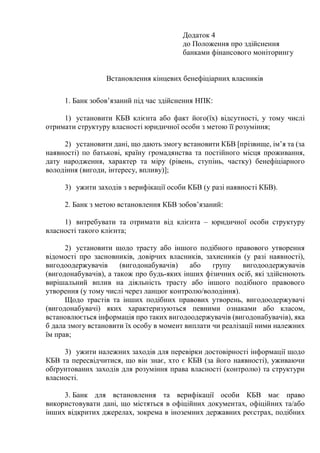 Додаток 4
до Положення про здійснення
банками фінансового моніторингу
Встановлення кінцевих бенефіціарних власників
1. Банк зобов’язаний під час здійснення НПК:
1) установити КБВ клієнта або факт його(їх) відсутності, у тому числі
отримати структуру власності юридичної особи з метою її розуміння;
2) установити дані, що дають змогу встановити КБВ [прізвище, ім’я та (за
наявності) по батькові, країну громадянства та постійного місця проживання,
дату народження, характер та міру (рівень, ступінь, частку) бенефіціарного
володіння (вигоди, інтересу, впливу)];
3) ужити заходів з верифікації особи КБВ (у разі наявності КБВ).
2. Банк з метою встановлення КБВ зобов’язаний:
1) витребувати та отримати від клієнта ‒ юридичної особи структуру
власності такого клієнта;
2) установити щодо трасту або іншого подібного правового утворення
відомості про засновників, довірчих власників, захисників (у разі наявності),
вигодоодержувачів (вигодонабувачів) або групу вигодоодержувачів
(вигодонабувачів), а також про будь-яких інших фізичних осіб, які здійснюють
вирішальний вплив на діяльність трасту або іншого подібного правового
утворення (у тому числі через ланцюг контролю/володіння).
Щодо трастів та інших подібних правових утворень, вигодоодержувачі
(вигодонабувачі) яких характеризуються певними ознаками або класом,
встановлюється інформація про таких вигодоодержувачів (вигодонабувачів), яка
б дала змогу встановити їх особу в момент виплати чи реалізації ними належних
їм прав;
3) ужити належних заходів для перевірки достовірності інформації щодо
КБВ та пересвідчитися, що він знає, хто є КБВ (за його наявності), уживаючи
обґрунтованих заходів для розуміння права власності (контролю) та структури
власності.
3. Банк для встановлення та верифікації особи КБВ має право
використовувати дані, що містяться в офіційних документах, офіційних та/або
інших відкритих джерелах, зокрема в іноземних державних реєстрах, подібних
 
