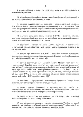 4
9) відеоверифікація – процедура здійснення банком верифікації особи в
режимі відеотрансляції;
10) відповідальний працівник банку – працівник банку, відповідальний за
проведення фінансового моніторингу в банку;
11) вкладені кореспондентські відносини – кореспондентські відносини
між установою-кореспондентом та третіми установами, за допомогою яких банк
може обслуговувати фінансові операції клієнтів третіх установ через встановлені
кореспондентські відносини з установою-кореспондентом;
12) внутрішні документи банку з питань ПВК/ФТ – політика, правила,
програми, методики, інші документи, що розроблені та затверджені банком з
метою належного виконання функцій СПФМ;
13) де-рискінг – явище, за якого СПФМ відмовляє у встановленні
(підтриманні) ділових відносин з клієнтами з метою уникнення ризиків, а не
управління ними;
14) довідка про присвоєння РНОКПП – документ, виданий відповідним
контролюючим органом, що засвідчує реєстрацію фізичної особи в Державному
реєстрі фізичних осіб – платників податків;
15) договір доступу до СЕІ – договір банку з Міністерством цифрової
трансформації України щодо доступу до інтегрованої системи електронної
ідентифікації з можливістю отримувати дані з підсистеми верифікації відомостей
щодо юридичних осіб і ФОП про керівника юридичної особи, інших осіб, які
можуть вчиняти дії від імені юридичної особи, ФОП, осіб, які можуть вчиняти
дії від імені ФОП, а також про наявність обмежень щодо представництва
юридичної особи і ФОП, що містяться в ЄДР;
16) ескалація – інформування відповідного працівника банку та/або
колегіального органу про настання відповідної події;
17) засоби захисту інформації – програмно-технічні засоби, які
забезпечують захист електронних документів від несанкціонованих дій щодо
ознайомлення з їхнім змістом, модифікації або викривлення;
18) значна сума – сума, що дорівнює чи перевищує суму, визначену
частиною першою статті 20 Закону про ПВК/ФТ;
19) ідентифікаційний документ – паспорт громадянина України або інший
документ, що посвідчує особу та відповідно до законодавства України може бути
використаний на території України для укладення правочинів;
 