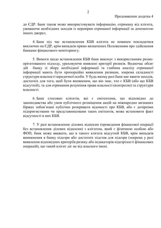 2
Продовження додатка 4
до ЄДР. Банк також може використовувати інформацію, отриману від клієнта,
уживаючи необхідних заходів із перевірки отриманої інформації за допомогою
інших джерел.
4. Банк під час встановлення КБВ клієнта не повинен покладатися
виключно на ЄДР, крім випадків прямо визначених Положенням про здійснення
банками фінансового моніторингу.
5. Вимоги щодо встановлення КБВ банк виконує з використанням ризик-
орієнтованого підходу, ураховуючи виявлені критерії ризиків. Водночас обсяг
дій банку зі збору необхідної інформації та глибина аналізу отриманої
інформації мають бути пропорційні виявленим ризикам, зокрема складності
структури власності юридичної особи. У будь-якому разі банк має вжити заходів,
достатніх для того, щоб бути впевненим, що він знає, хто є КБВ (або що КБВ
відсутній), та для отримання розуміння права власності (контролю) та структури
власності.
6. Банк cтосовно клієнтів, які є емітентами, що відповідно до
законодавства або умов публічного розміщення акцій на міжнародно визнаних
біржах зобов’язані публічно розкривати відомості про КБВ, або є дочірніми
підприємствами чи представництвами таких емітентів, може встановити факт
відсутності в них КБВ.
7. У разі встановлення ділових відносин (проведення фінансової операції
без встановлення ділових відносин) з клієнтом, який є фізичною особою або
ФОП, банк може вважати, що в такого клієнта відсутній КБВ, крім випадків
виникнення в банку підозри або достатніх підстав для підозри (зокрема у разі
виявлення відповідних критеріїв ризику або індикаторів підозрілості фінансових
операцій), що такий клієнт діє не від власного імені.
 