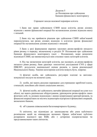 Додаток 5
до Положення про здійснення
банками фінансового моніторингу
Спрощені заходи належної перевірки клієнта
1. Банк має право здійснювати СЗНП щодо клієнтів, ризик ділових
відносин з якими (фінансової операції без встановлення ділових відносин яких)
є низький.
2. Банк під час прийняття рішення про здійснення СЗНП зобов’язаний
пересвідчитися, що ризик ділових відносин із клієнтом (ризик фінансової
операції без встановлення ділових відносин) є низький.
3. Банк у разі формування окремих групових ризик-профілів низького
рівня ризику в порядку, визначеному в розділі IV Положення про здійснення
банками фінансового моніторингу (далі ‒ Положення), може визначити
відповідні СЗНП, що вживатимуться ним стосовно таких категорій клієнтів.
4. Під час визначення категорій клієнтів, що належать до ризик-профілів
низького рівня ризику, банк ураховує типологічні дослідження СУО у сфері
ПВК/ФТ, результати національної оцінки ризиків, а також рекомендації
Національного банку. Такими категоріями клієнтів можуть бути, зокрема:
1) фізичні особи, які здійснюють регулярні платежі за житлово-
комунальні послуги на незначні суми;
2) особи, які мають рахунки переважно для отримання заробітної плати,
стипендій, пенсійних або інших соціальних виплат;
3) фізичні особи, які здійснюють звичайні фінансові операції на суми та в
обсязі, що мають раціональне обґрунтування, ураховуючи ризик-профіль таких
фізичних осіб, та діловим відносинам з якими непритаманні критерії ризиків, та
фінансові операції яких не містять індикаторів підозрілості фінансових операцій,
визначених банком;
4) об’єднання співвласників багатоквартирного будинку;
5) емітенти, що відповідно до законодавства або умов публічного
розміщення акцій на міжнародно визнаних біржах зобов’язані публічно
розкривати відомості про КБВ, або є дочірніми підприємствами чи
представництвами таких емітентів;
 