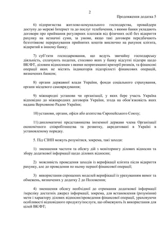 2
Продовження додатка 5
6) підприємства житлово-комунального господарства, провайдери
доступу до мережі Інтернет та до послуг телебачення, з якими банки укладають
договори про приймання регулярних платежів від фізичних осіб без відкриття
рахунку на незначні суми, за умови, якщо такі договори передбачають
безготівкове перерахування прийнятих коштів виключно на рахунок клієнта,
відкритий в іншому банку;
7) суб’єкти господарювання, що ведуть звичайну господарську
діяльність, сплачують податки, стосовно яких у банку відсутні підозри щодо
ВК/ФТ, діловим відносинам з якими непритаманні критерії ризиків, та фінансові
операції яких не містять індикаторів підозрілості фінансових операцій,
визначених банком;
8) органи державної влади України, фонди соціального страхування,
органи місцевого самоврядування;
9) міжнародні установи чи організації, у яких бере участь Україна
відповідно до міжнародних договорів України, згода на обов’язковість яких
надана Верховною Радою України;
10) установи, органи, офіси або агентства Європейського Союзу;
11) дипломатичні представництва іноземної держави члена Організації
економічного співробітництва та розвитку, акредитовані в Україні в
установленому порядку.
5. Під СЗНП можуть розумітися, зокрема, такі заходи:
1) зменшення частоти та обсягу дій з моніторингу ділових відносин та
збору додаткової інформації щодо ділових відносин;
2) можливість проведення заходів із верифікації клієнта після відкриття
рахунку, але до проведення по ньому першої фінансової операції;
3) використання спрощених моделей верифікації із урахуванням вимог та
обмежень, визначених у додатку 2 до Положення;
4) зменшення обсягу необхідної до отримання додаткової інформації
/переліку достатніх джерел інформації, зокрема, для встановлення (розуміння)
мети і характеру ділових відносин/проведення фінансової операції, ураховуючи
особливості відповідного продукту/послуги, що обмежують їх використання для
цілей ВК/ФТ;
 