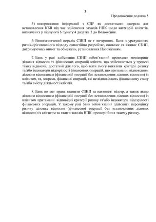3
Продовження додатка 5
5) використання інформації з ЄДР як достатнього джерела для
встановлення КБВ під час здійснення заходів НПК щодо категорій клієнтів,
визначених у підпункті 6 пункту 4 додатка 5 до Положення.
6. Вищезазначений перелік СЗНП не є вичерпним. Банк з урахуванням
ризик-орієнтованого підходу самостійно розробляє, оновлює та вживає СЗНП,
дотримуючись вимог та обмежень, установлених Положенням.
7. Банк у разі здійснення СЗНП зобов’язаний проводити моніторинг
ділових відносин та фінансових операцій клієнта, що здійснюються у процесі
таких відносин, достатній для того, щоб мати змогу виявляти критерії ризику
та/або індикатори підозрілості фінансових операцій, що притаманні відповідним
діловим відносинам (фінансовій операції без встановлення ділових відносин) із
клієнтом, та, зокрема, фінансові операції, які не відповідають фінансовому стану
та/або змісту діяльності клієнта.
8. Банк не має права вживати СЗНП за наявності підозр, а також якщо
діловим відносинам (фінансовій операції без встановлення ділових відносин) із
клієнтом притаманні відповідні критерії ризику таабо індикатори підозрілості
фінансових операцій. У такому разі банк зобов’язаний здійснити переоцінку
ризику ділових відносин (фінансової операції без встановлення ділових
відносин) із клієнтом та вжити заходів НПК, пропорційних такому ризику.
 