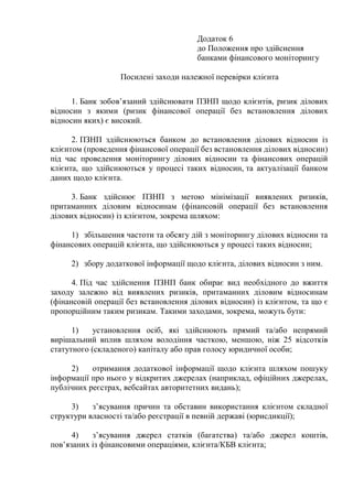 Додаток 6
до Положення про здійснення
банками фінансового моніторингу
Посилені заходи належної перевірки клієнта
1. Банк зобов’язаний здійснювати ПЗНП щодо клієнтів, ризик ділових
відносин з якими (ризик фінансової операції без встановлення ділових
відносин яких) є високий.
2. ПЗНП здійснюються банком до встановлення ділових відносин із
клієнтом (проведення фінансової операції без встановлення ділових відносин)
під час проведення моніторингу ділових відносин та фінансових операцій
клієнта, що здійснюються у процесі таких відносин, та актуалізації банком
даних щодо клієнта.
3. Банк здійснює ПЗНП з метою мінімізації виявлених ризиків,
притаманних діловим відносинам (фінансовій операції без встановлення
ділових відносин) із клієнтом, зокрема шляхом:
1) збільшення частоти та обсягу дій з моніторингу ділових відносин та
фінансових операцій клієнта, що здійснюються у процесі таких відносин;
2) збору додаткової інформації щодо клієнта, ділових відносин з ним.
4. Під час здійснення ПЗНП банк обирає вид необхідного до вжиття
заходу залежно від виявлених ризиків, притаманних діловим відносинам
(фінансовій операції без встановлення ділових відносин) із клієнтом, та що є
пропорційним таким ризикам. Такими заходами, зокрема, можуть бути:
1) установлення осіб, які здійснюють прямий та/або непрямий
вирішальний вплив шляхом володіння часткою, меншою, ніж 25 відсотків
статутного (складеного) капіталу або прав голосу юридичної особи;
2) отримання додаткової інформації щодо клієнта шляхом пошуку
інформації про нього у відкритих джерелах (наприклад, офіційних джерелах,
публічних реєстрах, вебсайтах авторитетних видань);
3) з’ясування причин та обставин використання клієнтом складної
структури власності та/або реєстрації в певній державі (юрисдикції);
4) з’ясування джерел статків (багатства) та/або джерел коштів,
пов’язаних із фінансовими операціями, клієнта/КБВ клієнта;
 