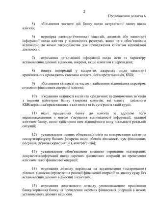 2
Продовження додатка 6
5) збільшення частоти дій банку щодо актуалізації даних щодо
клієнта;
6) перевірка наявності/чинності ліцензій, дозволів або наявності
інформації щодо клієнта у відповідних реєстрах, якщо це є обов’язковим
відповідно до вимог законодавства для провадження клієнтом відповідної
діяльності;
7) отримання детальнішої інформації щодо мети та характеру
встановлення ділових відносин, зокрема, якщо клієнтом є нерезидент;
8) пошук інформації у відкритих джерелах щодо наявності
кримінальних проваджень стосовно клієнта, його представників, КБВ;
9) збільшення кількості та частоти здійснення відповідних перевірок
стосовно фінансових операцій клієнта;
10) з’ясування наявності в клієнта юридичних та економічних зв’язків
з іншими клієнтами банку (зокрема клієнтів, які мають спільного
КБВ/керівника/представника з клієнтом) та їх суті/ролі в такій групі;
11) візит працівника банку до клієнта за адресою його
місцезнаходження з метою з’ясування відповідності інформації, наданої
клієнтом банку, щодо здійснення ним відповідного виду діяльності реальній
ситуації;
12) установлення певних обмежень/лімітів на використання клієнтом
послуги/продукту банком [зокрема щодо обсягів діяльності, сум фінансових
операцій, держав (юрисдикцій), контрагентів];
13) установлення обов’язковою вимогою отримання підтвердних
документів/інформації щодо окремих фінансових операцій до проведення
клієнтом такої фінансової операції;
14) отримання дозволу керівника на встановлення (підтримання)
ділових відносин (проведення разової фінансової операції на значну суму без
встановлення ділових відносин) з клієнтом;
15) отримання додаткового дозволу уповноваженого працівника
банку/керівника банку на проведення окремих фінансових операцій в межах
установлених ділових відносин.
 