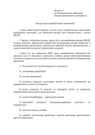 Додаток 7
до Положення про здійснення
банками фінансового моніторингу
Заходи щодо неприбуткових організацій
1. Банк зобов’язаний вживати заходів щодо неприбуткових організацій,
ураховуючи благодійні, для мінімізації ризику бути використаним з метою
ВК/ФТ.
2. Заходи з мінімізації ризику мають бути пропорційними ризику ВК/ФТ
ділових відносин (фінансової операції без встановлення ділових відносин) із
неприбутковою організацією, ураховуючи виявлені банком критерії ризику, а
також індикатори підозрілості фінансових операцій.
3. Банк під час здійснення НПК щодо неприбуткової організації має
зрозуміти суть її діяльності, коригуючи глибину аналізу ризик-орієнтованим
підходом та акцентуючи свою увагу на таких аспектах діяльності неприбуткової
організації:
1) її основній меті (місії) створення та діяльності;
2) засновниках організації;
3) активах організації;
4) основних джерелах надходжень коштів та видах донорів/осіб, що
перераховують кошти на її користь;
5) видах основних її видатків та пропорції статей на утримання
неприбуткової організації в таких видатках;
6) видах її бенефіціарів – отримувачів коштів;
7) масштабах діяльності (внутрішньодержавна діяльність чи
міжнародна);
8) методах пошуку донорів;
9) наявних досягненнях організації, зокрема виконаних (реалізованих)
проєктах/програмах;
 