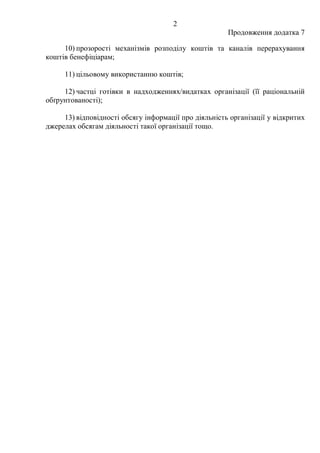 2
Продовження додатка 7
10) прозорості механізмів розподілу коштів та каналів перерахування
коштів бенефіціарам;
11) цільовому використанню коштів;
12) частці готівки в надходженнях/видатках організації (її раціональній
обґрунтованості);
13) відповідності обсягу інформації про діяльність організації у відкритих
джерелах обсягам діяльності такої організації тощо.
 