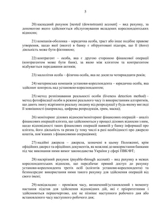 5
20) каскадний рахунок [nested (downstream) account] – вид рахунку, за
допомогою якого здійснюється обслуговування вкладених кореспондентських
відносин;
21) компанія-оболонка – юридична особа, траст або інше подібне правове
утворення, щодо якої (якого) в банку є обґрунтовані підозри, що її (його)
діяльність може бути фіктивною;
22) контрагент – особа, яка є другою стороною фінансової операції
(контрагентом може бути банк), за якою між клієнтом та контрагентом
відбувається передавання активів;
23) малолітня особа – фізична особа, яка не досягла чотирнадцяти років;
24) материнська компанія установи-кореспондента – юридична особа, яка
здійснює контроль над установою-кореспондентом;
25) метод розпізнавання реальності особи (liveness detection method) –
метод фотофіксації особи в режимі реального часу із використанням алгоритмів,
що дають змогу відрізнити реальну людину від репродукції у будь-якому вигляді
її зовнішності (наприклад, цифрова репродукція, грим, маска);
26) моніторинг ділових відносин/моніторинг фінансових операцій – аналіз
фінансових операцій клієнта, що здійснюються у процесі ділових відносин з ним,
щодо відповідності таких фінансових операцій наявній у банку інформації про
клієнта, його діяльність та ризик (у тому числі в разі необхідності про джерело
коштів, пов’язаних з фінансовими операціями);
27) надійні джерела – джерела, зазначені в цьому Положенні, крім
офіційних джерел та офіційних документів, як можливі до використання банками
під час виконання ними вимог законодавства України у сфері ПВК/ФТ;
28) наскрізний рахунок (payable-through account) – вид рахунку в межах
кореспондентських відносин, що передбачає прямий доступ до рахунку
установи-кореспондента третіх осіб (клієнтів установи-кореспондента) та
безпосереднє використання ними такого рахунку для здійснення операцій від
свого імені;
29) невідкладно – проміжок часу, визначений/установлений з моменту
настання підстав для здійснення відповідних дій, які є пріоритетними і
здійснюються першочергово, але не пізніше наступного робочого дня або
встановленого часу наступного робочого дня;
 