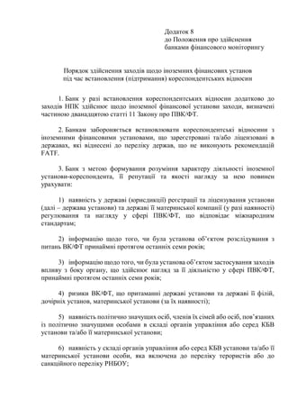 Додаток 8
до Положення про здійснення
банками фінансового моніторингу
Порядок здійснення заходів щодо іноземних фінансових установ
під час встановлення (підтримання) кореспондентських відносин
1. Банк у разі встановлення кореспондентських відносин додатково до
заходів НПК здійснює щодо іноземної фінансової установи заходи, визначені
частиною дванадцятою статті 11 Закону про ПВК/ФТ.
2. Банкам забороняється встановлювати кореспондентські відносини з
іноземними фінансовими установами, що зареєстровані та/або ліцензовані в
державах, які віднесені до переліку держав, що не виконують рекомендацій
FATF.
3. Банк з метою формування розуміння характеру діяльності іноземної
установи-кореспондента, її репутації та якості нагляду за нею повинен
урахувати:
1) наявність у державі (юрисдикції) реєстрації та ліцензування установи
(далі – держава установи) та державі її материнської компанії (у разі наявності)
регулювання та нагляду у сфері ПВК/ФТ, що відповідає міжнародним
стандартам;
2) інформацію щодо того, чи була установа об’єктом розслідування з
питань ВК/ФТ принаймні протягом останніх семи років;
3) інформацію щодо того, чи була установа об’єктом застосування заходів
впливу з боку органу, що здійснює нагляд за її діяльністю у сфері ПВК/ФТ,
принаймні протягом останніх семи років;
4) ризики ВК/ФТ, що притаманні державі установи та державі її філій,
дочірніх установ, материнської установи (за їх наявності);
5) наявність політично значущих осіб, членів їх сімей або осіб, пов’язаних
із політично значущими особами в складі органів управління або серед КБВ
установи та/або її материнської установи;
6) наявність у складі органів управління або серед КБВ установи та/або її
материнської установи особи, яка включена до переліку терористів або до
санкційного переліку РНБОУ;
 