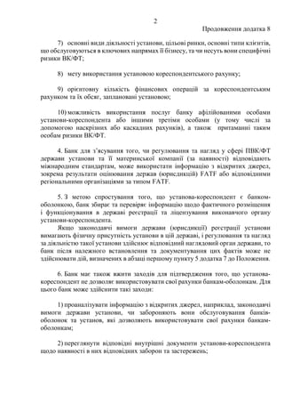 2
Продовження додатка 8
7) основні види діяльності установи, цільові ринки, основні типи клієнтів,
що обслуговуються в ключових напрямах її бізнесу, та чи несуть вони специфічні
ризики ВК/ФТ;
8) мету використання установою кореспондентського рахунку;
9) орієнтовну кількість фінансових операцій за кореспондентським
рахунком та їх обсяг, заплановані установою;
10) можливість використання послуг банку афілійованими особами
установи-кореспондента або іншими третіми особами (у тому числі за
допомогою наскрізних або каскадних рахунків), а також притаманні таким
особам ризики ВК/ФТ.
4. Банк для з’ясування того, чи регулювання та нагляд у сфері ПВК/ФТ
держави установи та її материнської компанії (за наявності) відповідають
міжнародним стандартам, може використати інформацію з відкритих джерел,
зокрема результати оцінювання держав (юрисдикцій) FATF або відповідними
регіональними організаціями за типом FATF.
5. З метою спростування того, що установа-кореспондент є банком-
оболонкою, банк збирає та перевіряє інформацію щодо фактичного розміщення
і функціонування в державі реєстрації та ліцензування виконавчого органу
установи-кореспондента.
Якщо законодавчі вимоги держави (юрисдикції) реєстрації установи
вимагають фізичну присутність установи в цій державі, і регулювання та нагляд
за діяльністю такої установи здійснює відповідний наглядовий орган держави, то
банк після належного встановлення та документування цих фактів може не
здійснювати дій, визначених в абзаці першому пункту 5 додатка 7 до Положення.
6. Банк має також вжити заходів для підтвердження того, що установа-
кореспондент не дозволяє використовувати свої рахунки банкам-оболонкам. Для
цього банк може здійснити такі заходи:
1) проаналізувати інформацію з відкритих джерел, наприклад, законодавчі
вимоги держави установи, чи забороняють вони обслуговування банків-
оболонок та установ, які дозволяють використовувати свої рахунки банкам-
оболонкам;
2) переглянути відповідні внутрішні документи установи-кореспондента
щодо наявності в них відповідних заборон та застережень;
 