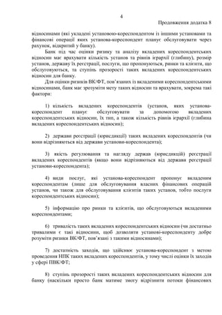 4
Продовження додатка 8
відносинами (які укладені установою-кореспондентом із іншими установами та
фінансові операції яких установа-кореспондент планує обслуговувати через
рахунок, відкритий у банку).
Банк під час оцінки ризику та аналізу вкладених кореспондентських
відносин має врахувати кількість установ та рівнів ієрархії (глибину), розмір
установ, державу їх реєстрації, послуги, що пропонуються, ринки та клієнти, що
обслуговуються, та ступінь прозорості таких вкладених кореспондентських
відносин для банку.
Для оцінки ризиків ВК/ФТ, пов’язаних із вкладеними кореспондентськими
відносинами, банк має зрозуміти мету таких відносин та врахувати, зокрема такі
фактори:
1) кількість вкладених кореспондентів (установ, яких установа-
кореспондент планує обслуговувати за допомогою вкладених
кореспондентських відносин, їх тип, а також кількість рівнів ієрархії (глибина
вкладених кореспондентських відносин);
2) держави реєстрації (юрисдикції) таких вкладених кореспондентів (чи
вони відрізняються від держави установи-кореспондента);
3) якість регулювання та нагляду держав (юрисдикцій) реєстрації
вкладених кореспондентів (якщо вони відрізняються від держави реєстрації
установи-кореспондента);
4) види послуг, які установа-кореспондент пропонує вкладеним
кореспондентам (лише для обслуговування власних фінансових операцій
установ, чи також для обслуговування клієнтів таких установ, тобто послуги
кореспондентських відносин);
5) інформацію про ринки та клієнтів, що обслуговуються вкладеними
кореспондентами;
6) тривалість таких вкладених кореспондентських відносин (чи достатньо
тривалими є такі відносини, щоб дозволяти установі-кореспонденту добре
розуміти ризики ВК/ФТ, пов’язані з такими відносинами);
7) достатність заходів, що здійснює установа-кореспондент з метою
проведення НПК таких вкладених кореспондентів, у тому числі оцінки їх заходів
у сфері ПВК/ФТ;
8) ступінь прозорості таких вкладених кореспондентських відносин для
банку (наскільки просто банк матиме змогу відрізнити потоки фінансових
 