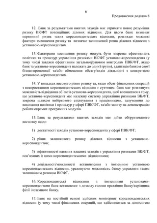 6
Продовження додатка 8
12. Банк за результатами вжитих заходів має отримати повне розуміння
ризику ВК/ФТ потенційних ділових відносин. Для цього банк визначає
первинний ризик таких кореспондентських відносин, розглядає можливі
фактори зменшення ризику та визначає залишковий ризик ділових відносин з
установою-кореспондентом.
13. Факторами зменшення ризику можуть бути зокрема: ефективність
політики та процедур управління ризиками ВК/ФТ установи-кореспондента (у
тому числі завдяки ефективним загальногруповим контролям ПВК/ФТ, якщо
банк та установа-кореспондент належать до однієї групи), адаптація банком своєї
бізнес-пропозиції та/або обмеження обсягу/видів діяльності з конкретною
установою-кореспондентом.
14. У випадках високого рівня ризику та, якщо обсяг фінансових операцій
з використанням кореспондентських відносин є суттєвим, банк має розглянути
можливість відвідання об’єктів установи-кореспондента, щоб впевнитися в тому,
що установа-кореспондент має належну систему управління ризиками ВК/ФТ,
зокрема шляхом вибіркового спілкування з працівниками, залученими до
виконання політики і процедур у сфері ПВК/ФТ, та/або запиту на демонстрацію
роботи окремих програмних модулів.
15. Банк за результатами вжитих заходів має дійти обґрунтованого
висновку щодо:
1) достатності заходів установи-кореспондента у сфері ПВК/ФТ;
2) рівня залишкового ризику ділових відносин з установою-
кореспондентом;
3) ефективності наявних власних заходів з управління ризиками ВК/ФТ,
пов’язаних із цими кореспондентськими відносинами;
4) доцільності/можливості встановлення з іноземною установою
кореспондентських відносин, ураховуючи можливість банку управляти таким
залишковим ризиком ВК/ФТ.
16. Кореспондентські відносини з іноземними установами-
кореспондентами банк встановлює з дозволу голови правління банку/керівника
філії іноземного банку.
17. Банк на постійній основі здійснює моніторинг кореспондентських
відносин (у тому числі фінансових операцій, що здійснюються за допомогою
 