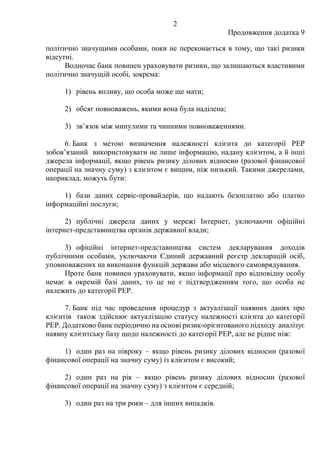 2
Продовження додатка 9
політично значущими особами, поки не переконається в тому, що такі ризики
відсутні.
Водночас банк повинен ураховувати ризики, що залишаються властивими
політично значущій особі, зокрема:
1) рівень впливу, що особа може ще мати;
2) обсяг повноважень, якими вона була наділена;
3) зв’язок між минулими та чинними повноваженнями.
6. Банк з метою визначення належності клієнта до категорії PEP
зобов’язаний використовувати не лише інформацію, надану клієнтом, а й інші
джерела інформації, якщо рівень ризику ділових відносин (разової фінансової
операції на значну суму) з клієнтом є вищим, ніж низький. Такими джерелами,
наприклад, можуть бути:
1) бази даних сервіс-провайдерів, що надають безоплатно або платно
інформаційні послуги;
2) публічні джерела даних у мережі Інтернет, уключаючи офіційні
інтернет-представництва органів державної влади;
3) офіційні інтернет-представництва систем декларування доходів
публічними особами, уключаючи Єдиний державний реєстр декларацій осіб,
уповноважених на виконання функцій держави або місцевого самоврядування.
Проте банк повинен ураховувати, якщо інформації про відповідну особу
немає в окремій базі даних, то це не є підтвердженням того, що особа не
належить до категорії PEP.
7. Банк під час проведення процедур з актуалізації наявних даних про
клієнтів також здійснює актуалізацію статусу належності клієнта до категорії
PEP. Додатково банк періодично на основі ризик-орієнтованого підходу аналізує
наявну клієнтську базу щодо належності до категорії PEP, але не рідше ніж:
1) один раз на півроку ‒ якщо рівень ризику ділових відносин (разової
фінансової операції на значну суму) із клієнтом є високий;
2) один раз на рік ‒ якщо рівень ризику ділових відносин (разової
фінансової операції на значну суму) з клієнтом є середній;
3) один раз на три роки – для інших випадків.
 