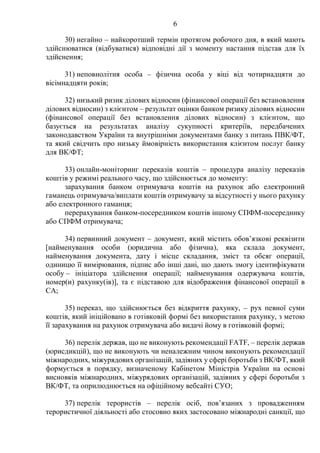 6
30) негайно – найкоротший термін протягом робочого дня, в який мають
здійснюватися (відбуватися) відповідні дії з моменту настання підстав для їх
здійснення;
31) неповнолітня особа – фізична особа у віці від чотирнадцяти до
вісімнадцяти років;
32) низький ризик ділових відносин (фінансової операції без встановлення
ділових відносин) з клієнтом – результат оцінки банком ризику ділових відносин
(фінансової операції без встановлення ділових відносин) з клієнтом, що
базується на результатах аналізу сукупності критеріїв, передбачених
законодавством України та внутрішніми документами банку з питань ПВК/ФТ,
та який свідчить про низьку ймовірність використання клієнтом послуг банку
для ВК/ФТ;
33) онлайн-моніторинг переказів коштів – процедура аналізу переказів
коштів у режимі реального часу, що здійснюється до моменту:
зарахування банком отримувача коштів на рахунок або електронний
гаманець отримувача/виплати коштів отримувачу за відсутності у нього рахунку
або електронного гаманця;
перерахування банком-посередником коштів іншому СПФМ-посереднику
або СПФМ отримувача;
34) первинний документ – документ, який містить обов’язкові реквізити
[найменування особи (юридична або фізична), яка склала документ,
найменування документа, дату і місце складання, зміст та обсяг операції,
одиницю її вимірювання, підпис або інші дані, що дають змогу ідентифікувати
особу – ініціатора здійснення операції; найменування одержувача коштів,
номер(и) рахунку(ів)], та є підставою для відображення фінансової операції в
СА;
35) переказ, що здійснюється без відкриття рахунку, – рух певної суми
коштів, який ініційовано в готівковій формі без використання рахунку, з метою
її зарахування на рахунок отримувача або видачі йому в готівковій формі;
36) перелік держав, що не виконують рекомендації FATF, – перелік держав
(юрисдикцій), що не виконують чи неналежним чином виконують рекомендації
міжнародних, міжурядових організацій, задіяних у сфері боротьби з ВК/ФТ, який
формується в порядку, визначеному Кабінетом Міністрів України на основі
висновків міжнародних, міжурядових організацій, задіяних у сфері боротьби з
ВК/ФТ, та оприлюднюється на офіційному вебсайті СУО;
37) перелік терористів – перелік осіб, пов’язаних з провадженням
терористичної діяльності або стосовно яких застосовано міжнародні санкції, що
 