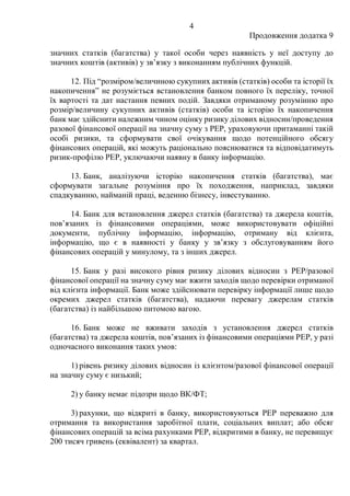 4
Продовження додатка 9
значних статків (багатства) у такої особи через наявність у неї доступу до
значних коштів (активів) у зв’язку з виконанням публічних функцій.
12. Під “розміром/величиною сукупних активів (статків) особи та історії їх
накопичення” не розуміється встановлення банком повного їх переліку, точної
їх вартості та дат настання певних подій. Завдяки отриманому розумінню про
розмір/величину сукупних активів (статків) особи та історію їх накопичення
банк має здійснити належним чином оцінку ризику ділових відносин/проведення
разової фінансової операції на значну суму з PEP, ураховуючи притаманні такій
особі ризики, та сформувати свої очікування щодо потенційного обсягу
фінансових операцій, які можуть раціонально пояснюватися та відповідатимуть
ризик-профілю РEP, уключаючи наявну в банку інформацію.
13. Банк, аналізуючи історію накопичення статків (багатства), має
сформувати загальне розуміння про їх походження, наприклад, завдяки
спадкуванню, найманій праці, веденню бізнесу, інвестуванню.
14. Банк для встановлення джерел статків (багатства) та джерела коштів,
пов’язаних із фінансовими операціями, може використовувати офіційні
документи, публічну інформацію, інформацію, отриману від клієнта,
інформацію, що є в наявності у банку у зв’язку з обслуговуванням його
фінансових операцій у минулому, та з інших джерел.
15. Банк у разі високого рівня ризику ділових відносин з PEP/разової
фінансової операції на значну суму має вжити заходів щодо перевірки отриманої
від клієнта інформації. Банк може здійснювати перевірку інформації лише щодо
окремих джерел статків (багатства), надаючи перевагу джерелам статків
(багатства) із найбільшою питомою вагою.
16. Банк може не вживати заходів з установлення джерел статків
(багатства) та джерела коштів, пов’язаних із фінансовими операціями PEP, у разі
одночасного виконання таких умов:
1) рівень ризику ділових відносин із клієнтом/разової фінансової операції
на значну суму є низький;
2) у банку немає підозри щодо ВК/ФТ;
3) рахунки, що відкриті в банку, використовуються PEP переважно для
отримання та використання заробітної плати, соціальних виплат; або обсяг
фінансових операцій за всіма рахунками PEP, відкритими в банку, не перевищує
200 тисяч гривень (еквівалент) за квартал.
 