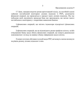 5
Продовження додатка 9
17. Банк, використовуючи ризик-орієнтований підхід, на постійній основі
здійснює поглиблений моніторинг ділових відносин із PEPs, уключаючи
фінансові операції, що проводяться в процесі таких ділових відносин. Під час
побудови своїх внутрішніх процедур банк має враховувати, що метою такого
поглибленого моніторингу є оперативне виявлення банком:
1) фінансових операцій, що містять індикатори підозрілості фінансових
операцій;
2) фінансових операцій, що не відповідають ризик-профілю клієнта, та/або
очікуванням банку щодо обсягу фінансових операцій, що можуть раціонально
пояснюватися з огляду на наявну в банку інформацію щодо клієнта;
3) нових істотних обставин та подій щодо PEP, які можуть значно вплинути
на рівень ризику ділових відносин із ним.
 