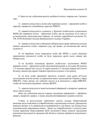 2
Продовження додатка 10
8. Банк під час здійснення аналізу надійності агента, зокрема має з’ясувати
таке:
1) наявність/відсутність агента або керівника агента – юридичної особи в
переліку терористів, санкційному переліку РНБОУ;
2) наявність/відсутність судимості у фізичної особи-агента (уключаючи
ФОП) або керівника агента – юридичної особи, яка не погашена та не знята в
установленому законодавством порядку, за злочини, передбачені в розділах VI,
VII, XVII Особливої частини Кримінального кодексу України;
3) наявність/відсутність обмежень/заборон щодо права займатися агентом
певною діяльністю згідно з вироком суду, що триває, до погашення або зняття
судимості;
4) чи перебуває агент (юридична особа або ФОП) у стадії ліквідації
(припинення діяльності) та/або чи було порушено проти нього справу про
банкрутство;
5) чи була⁄був відповідна фізична особа-агент (уключаючи ФОП)⁄
керівник агента – юридичної особи звільнена⁄звільнений за статтями 40 (пункти
7, 8 частини першої цієї статті), 41 (крім пунктів 4, 5 частини першої цієї статті)
Кодексу законів про працю України (протягом останніх п’яти років);
6) чи була особа принаймні протягом останніх семи років об’єктом
застосування заходів впливу за порушення вимог законодавства України у сфері
ПВК/ФТ з боку органу, що здійснює нагляд за її діяльністю у сфері ПВК/ФТ,
та/або об’єктом розслідування з питань ВК/ФТ;
7) навність/відсутність іншої негативної інформації у відкритих джерелах
щодо такого агента.
Банк для здійснення аналізу отримує відповідну інформацію з офіційних
джерел, відкритих джерел, а також документів/інформації, наданих агентом.
9. Банк за результатами здійсненого аналізу складає обґрунтований
висновок щодо можливості співробітництва з відповідним агентом, ураховуючи
виявлені ризики та їх прийнятність/неприйнятність для банку, що підписується
відповідальним працівником банку. Дозвіл на співробітництво з агентом надає
голова правління банку/керівник філії іноземного банку шляхом накладення
відповідної резолюції на висновок або Комітет шляхом прийняття відповідного
рішення.
 