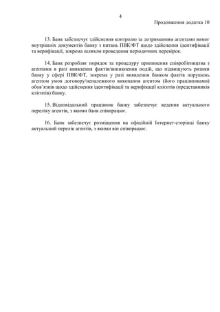4
Продовження додатка 10
13. Банк забезпечує здійснення контролю за дотриманням агентами вимог
внутрішніх документів банку з питань ПВК/ФТ щодо здійснення ідентифікації
та верифікації, зокрема шляхом проведення періодичних перевірок.
14. Банк розробляє порядок та процедуру припинення співробітництва з
агентами в разі виявлення фактів/виникнення подій, що підвищують ризики
банку у сфері ПВК/ФТ, зокрема у разі виявлення банком фактів порушень
агентом умов договору/неналежного виконання агентом (його працівниками)
обов’язків щодо здійснення ідентифікації та верифікації клієнтів (представників
клієнтів) банку.
15. Відповідальний працівник банку забезпечує ведення актуального
переліку агентів, з якими банк співпрацює.
16. Банк забезпечує розміщення на офіційній Інтернет-сторінці банку
актуальний перелік агентів, з якими він співпрацює.
 