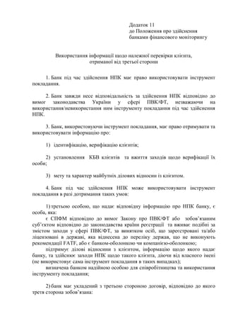 Додаток 11
до Положення про здійснення
банками фінансового моніторингу
Використання інформації щодо належної перевірки клієнта,
отриманої від третьої сторони
1. Банк під час здійснення НПК має право використовувати інструмент
покладання.
2. Банк завжди несе відповідальність за здійснення НПК відповідно до
вимог законодавства України у сфері ПВК/ФТ, незважаючи на
використання/невикористання ним інструменту покладання під час здійснення
НПК.
3. Банк, використовуючи інструмент покладання, має право отримувати та
використовувати інформацію про:
1) ідентифікацію, верифікацію клієнтів;
2) установлення КБВ клієнтів та вжиття заходів щодо верифікації їх
особи;
3) мету та характер майбутніх ділових відносин із клієнтом.
4. Банк під час здійснення НПК може використовувати інструмент
покладання в разі дотримання таких умов:
1) третьою особою, що надає відповідну інформацію про НПК банку, є
особа, яка:
є СПФМ відповідно до вимог Закону про ПВК/ФТ або зобов’язаним
суб’єктом відповідно до законодавства країни реєстрації та вживає подібні за
змістом заходи у сфері ПВК/ФТ, за винятком осіб, що зареєстровані та/або
ліцензовані в державі, яка віднесена до переліку держав, що не виконують
рекомендації FATF, або є банком-оболонкою чи компанією-оболонкою;
підтримує ділові відносини з клієнтом, інформацію щодо якого надає
банку, та здійснює заходи НПК щодо такого клієнта, діючи від власного імені
(не використовує сама інструмент покладання в таких випадках);
визначена банком надійною особою для співробітництва та використання
інструменту покладання;
2) банк має укладений з третьою стороною договір, відповідно до якого
третя сторона зобов’язана:
 