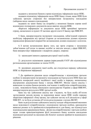 2
Продовження додатка 11
надавати у визначені банком строки відповідну інформацію щодо НПК;
надавати відповідну інформацію щодо НПК банку тільки, якщо НПК була
здійснена третьою стороною без використання інструменту покладання
(заборона щодо ланцюга покладання);
надавати на запит банку (за потреби) у визначені банком строки копії
відповідних підтвердних документів щодо вжитих заходів НПК;
зберігати інформацію та документи щодо НПК принаймні протягом
строку, визначеного в пункті 18 частини другої статті 8 Закону про ПВК/ФТ.
5. Банк, використовуючи інструмент покладання, зобов’язаний отримати
необхідну інформацію від третьої сторони до встановлення ділових відносин
(проведення фінансової операції без встановлення ділових відносин) з клієнтом.
6. З метою встановлення факту того, що третя сторона є іноземним
зобов’язаним суб’єктом та вживає подібні за змістом заходи у сфері ПВК/ФТ,
банк використовує інформацію з відкритих джерел, зокрема:
1) законодавчі вимоги держави реєстрації такої особи;
2) результати оцінювання держав (юрисдикцій) FATF або відповідними
регіональними організаціями за типом FATF;
3) внутрішні документи такої особи, що стосуються порядку здійснення
НПК та збереження інформації.
7. До прийняття рішення щодо співробітництва з відповідною третьою
особою та використання інструменту покладання на її результати НПК банк має
здійснити попередній аналіз надійності такої особи в порядку, визначеному
внутрішніми документами банку з питань ПВК/ФТ. Метою такого аналізу є
виявлення та оцінка банком ризиків, пов’язаних із майбутнім співробітництвом,
а саме, можливістю банку виконувати законодавство України у сфері ПВК/ФТ,
використовуючи результати НПК третьої особи.
Банк під час здійснення аналізу має з’ясувати, чи була особа об’єктом
застосування заходів впливу за порушення вимог щодо НПК та/або порядку
зберігання інформації з боку органу, що здійснює нагляд за її діяльністю у сфері
ПВК/ФТ, та чи була установа об’єктом розслідування з питань ВК/ФТ.
Банк за результатами здійсненого аналізу складає обґрунтований висновок
щодо можливості співробітництва з відповідною третьою особою, ураховуючи
виявлені ризики та їх прийнятність/неприйнятність для банку, що підписується
відповідальним працівником банку. Дозвіл на співробітництво з третьою особою
надає голова правління/керівник філії іноземного банку шляхом накладення
відповідної резолюції на висновок або Комітет шляхом прийняття відповідного
рішення.
 