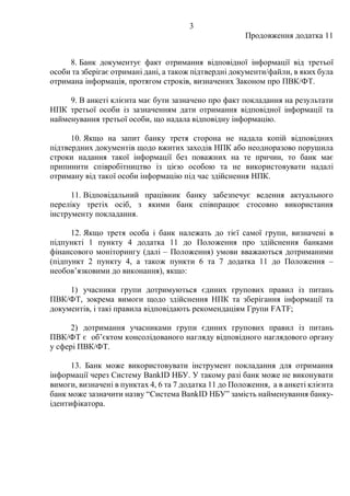 3
Продовження додатка 11
8. Банк документує факт отримання відповідної інформації від третьої
особи та зберігає отримані дані, а також підтвердні документи/файли, в яких була
отримана інформація, протягом строків, визначених Законом про ПВК/ФТ.
9. В анкеті клієнта має бути зазначено про факт покладання на результати
НПК третьої особи із зазначенням дати отримання відповідної інформації та
найменування третьої особи, що надала відповідну інформацію.
10. Якщо на запит банку третя сторона не надала копій відповідних
підтвердних документів щодо вжитих заходів НПК або неодноразово порушила
строки надання такої інформації без поважних на те причин, то банк має
припинити співробітництво із цією особою та не використовувати надалі
отриману від такої особи інформацію під час здійснення НПК.
11. Відповідальний працівник банку забезпечує ведення актуального
переліку третіх осіб, з якими банк співпрацює стосовно використання
інструменту покладання.
12. Якщо третя особа і банк належать до тієї самої групи, визначені в
підпункті 1 пункту 4 додатка 11 до Положення про здійснення банками
фінансового моніторингу (далі – Положення) умови вважаються дотриманими
(підпункт 2 пункту 4, а також пункти 6 та 7 додатка 11 до Положення –
необов’язковими до виконання), якщо:
1) учасники групи дотримуються єдиних групових правил із питань
ПВК/ФТ, зокрема вимоги щодо здійснення НПК та зберігання інформації та
документів, і такі правила відповідають рекомендаціям Групи FATF;
2) дотримання учасниками групи єдиних групових правил із питань
ПВК/ФТ є об’єктом консолідованого нагляду відповідного наглядового органу
у сфері ПВК/ФТ.
13. Банк може використовувати інструмент покладання для отримання
інформації через Систему BankID НБУ. У такому разі банк може не виконувати
вимоги, визначені в пунктах 4, 6 та 7 додатка 11 до Положення, а в анкеті клієнта
банк може зазначити назву “Система BankID НБУ” замість найменування банку-
ідентифікатора.
 