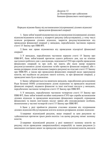 Додаток 12
до Положення про здійснення
банками фінансового моніторингу
Порядок відмови банку від встановлення (підтримання) ділових відносин/
проведення фінансової операції
1. Банк зобов’язаний відмовитися від встановлення (підтримання) ділових
відносин/відмовити клієнту у відкритті рахунку (обслуговуванні), у тому числі
шляхом розірвання ділових відносин, закриття рахунку/відмовитися від
проведення фінансової операції у випадках, передбачених частиною першою
статті 15 Закону про ПВК/ФТ.
2. Банк має право відмовитися від проведення підозрілої фінансової
операції.
3. У випадках, передбачених частиною першою статті 15 Закону про
ПВК/ФТ, банк зобов’язаний протягом одного робочого дня, але не пізніше
наступного робочого дня з дня відмови, повідомити СУО про спроби проведення
фінансових операцій та про осіб, які мають або мали намір відкрити
рахунок/установити ділові відносини та/або провести фінансові операції, або з
якими розірвано ділові відносини (закрито рахунок) на підставі статті 15 Закону
про ПВК/ФТ, а також про проведення фінансових операцій щодо зарахування
коштів, які надійшли на рахунок такого клієнта, та про фінансові операції, у
проведенні яких було відмовлено.
4. Банку забороняється (за винятком випадків, передбачених резолюціями
Ради Безпеки ООН) установлювати ділові відносини та проводити видаткові
фінансові операції, надавати фінансові та інші пов’язані послуги у випадках,
передбачених частиною четвертою статті 15 Закону про ПВК/ФТ.
5. У випадках, передбачених частиною четвертою статті 15 Закону про
ПВК/ФТ, банк зобов’язаний негайно повідомити СУО про спроби встановлення
ділових відносин та проведення видаткових фінансових операцій, отримання
фінансових та інших пов’язаних послуг прямо або опосередковано особами,
визначеними у частині четвертій статті 15 Закону про ПВК/ФТ.
6. Банк у разі прийняття рішення стосовно відмови від підтримання
ділових відносин/обслуговування клієнта шляхом розірвання ділових відносин:
1) закриває відповідний рахунок, якщо операції за цим рахунком не
здійснюються протягом трьох років поспіль і на цьому рахунку немає залишку
коштів;
2) закриває відповідний рахунок у разі наявності залишку коштів на
рахунку після проведення завершальної(их) операції(й) за таким рахунком [з
виконання платіжних вимог на примусове списання (стягнення) коштів, виплати
 