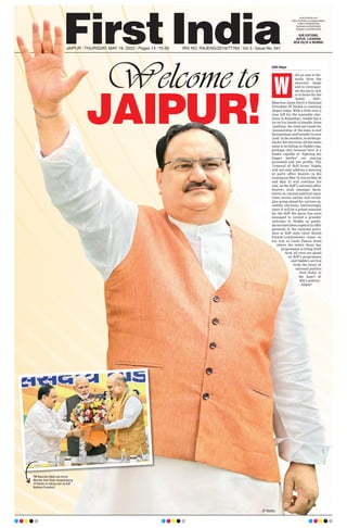 JAIPUR!
JAIPUR l THURSDAY, MAY 19, 2022 l Pages 14 l 3.00 RNI NO. RAJENG/2019/77764 l Vol 3 l Issue No. 341
www.firstindia.co.in
https://firstindia.co.in/epapers/jaipur
twitter.com/thefirstindia
facebook.com/thefirstindia
instagram.com/thefirstindia
OUR EDITIONS:
JAIPUR, LUCKNOW,
NEW DELHI & MUMBAI
Aditi Nagar
ith an aim to for-
mally blow the
electoral bugle
and to reinvigor-
ate the party cad-
re to brace for the
‘battle 2023’,
Bhartiya Janta Party’s National
President JP Nadda is reaching
Jaipur today
. With a little over a
year left for the assembly elec-
tions in Rajasthan, Nadda has a
lot on his hands to handle; from
‘quelling’ the internal tussle for
‘premiership’ of the state, to end
factionalism and breathe in new
‘josh’ in the workers, to strategis-
ing for the elections; all the tasks
seem to be falling in Nadda’s lap,
perhaps only because here is a
leader capable of ‘fighting the
bigger battles’ yet staying
grounded and low profile. The
‘General’ of ‘BJP Army’ Nadda
will not only address a meeting
of party office bearers in the
evening on May 19, but on May 20
and May 21 will continue his
role, as the BJP’s national office
bearers mull amongst them-
selves on various political equa-
tions across nation and strate-
gies going ahead for various as-
sembly elections. Interestingly,
since it will be a grand ocassion
for the BJP, the party has even
managed to extend a grander
welcome to Nadda as pachy-
derms have been roped in to offer
garlands to the national presi-
dent at BJP state chief Satish
Poonia’s constituency - Amer - on
his way to Leela Palace hotel
where the entire three day
programme is being held!
Now, all eyes are glued
on BJP’s programme
and Nadda’s arrival
from the heart of
national politics
- New Delhi, to
the heart of
Raj’s politics -
Jaipur!
W
JP Nadda
PM Narendra Modi and Home
Minister Amit Shah congratulating
JP Nadda on taking over as BJP
National President.
 