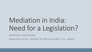Mediation in India:
Need for a Legislation?
BADRINATH SRINIVASAN
MANAGER (LEGAL), BHARAT PETROLEUM CORP. LTD., NORTH
 