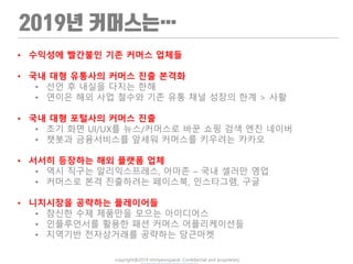 copyright@2019 ohmyeongseok. Confidential and proprietary.
• 수익성에 빨간불인 기존 커머스 업체들
• 국내 대형 유통사의 커머스 진출 본격화
• 선언 후 내실을 다지는 한해
• 연이은 해외 사업 철수와 기존 유통 채널 성장의 한계 > 사활
• 국내 대형 포털사의 커머스 진출
• 초기 화면 UI/UX를 뉴스/커머스로 바꾼 쇼핑 검색 엔진 네이버
• 챗봇과 금융서비스를 앞세워 커머스를 키우려는 카카오
• 서서히 등장하는 해외 플랫폼 업체
• 역시 직구는 알리익스프레스, 아마존 – 국내 셀러만 영업
• 커머스로 본격 진출하려는 페이스북, 인스타그램, 구글
• 니치시장을 공략하는 플레이어들
• 참신한 수제 제품만을 모으는 아이디어스
• 인플루언서를 활용한 패션 커머스 어플리케이션들
• 지역기반 전자상거래를 공략하는 당근마켓
 