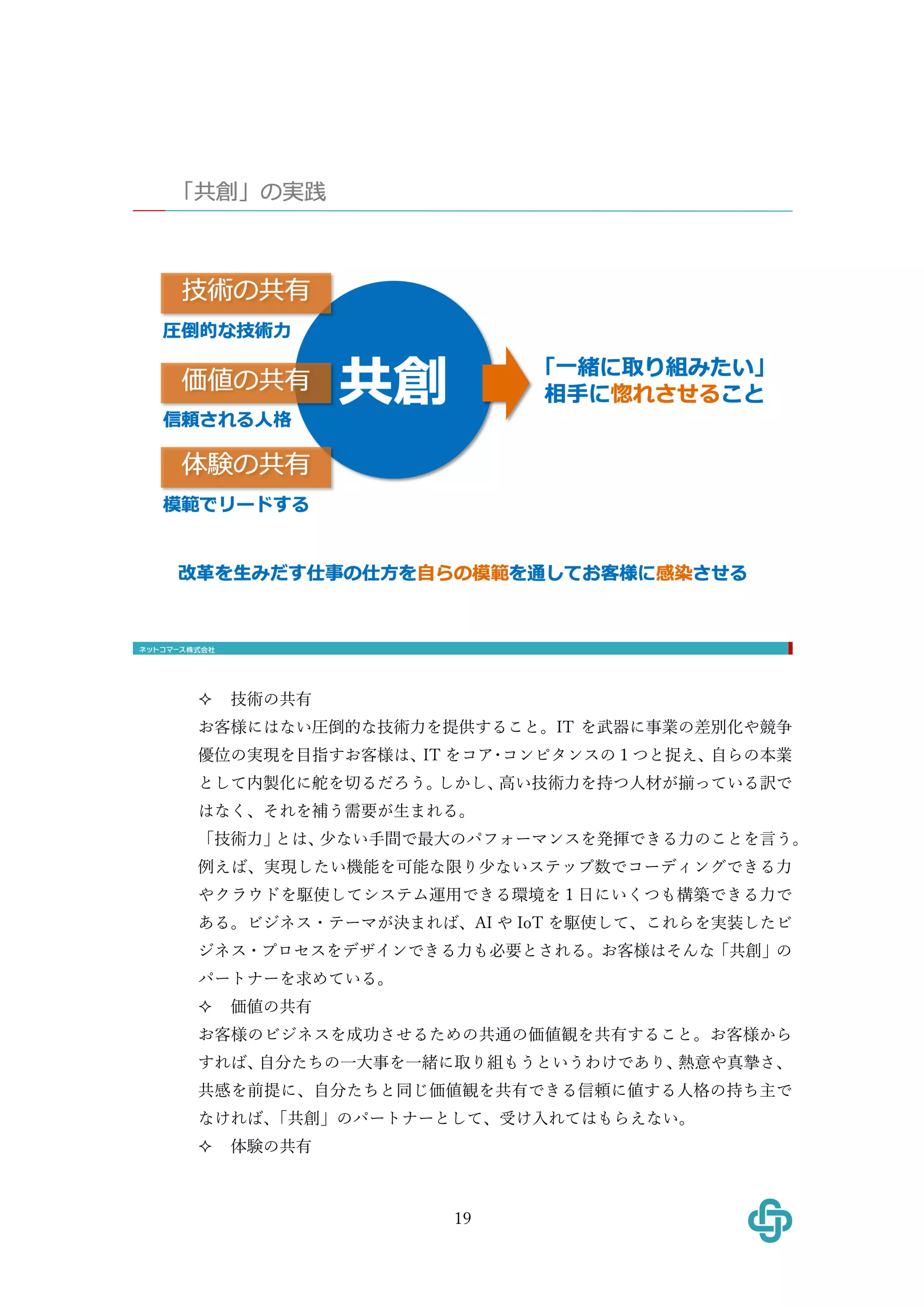 19
² 技術の共有
お客様にはない圧倒的な技術⼒を提供すること。IT を武器に事業の差別化や競争
優位の実現を⽬指すお客様は、IT をコア･コンピタンスの１つと捉え、⾃らの本業
として内製化に舵を切るだろう。しかし、⾼い技術⼒を持つ⼈材が揃っている訳で
はなく、それを補う需要が⽣まれる。
「技術⼒」とは、少ない⼿間で最⼤のパフォーマンスを発揮できる⼒のことを⾔う。
例えば、実現したい機能を可能な限り少ないステップ数でコーディングできる⼒
やクラウドを駆使してシステム運⽤できる環境を１⽇にいくつも構築できる⼒で
ある。ビジネス・テーマが決まれば、AI や IoT を駆使して、これらを実装したビ
ジネス・プロセスをデザインできる⼒も必要とされる。お客様はそんな「共創」の
パートナーを求めている。
² 価値の共有
お客様のビジネスを成功させるための共通の価値観を共有すること。お客様から
すれば、⾃分たちの⼀⼤事を⼀緒に取り組もうというわけであり、熱意や真摯さ、
共感を前提に、⾃分たちと同じ価値観を共有できる信頼に値する⼈格の持ち主で
なければ、「共創」のパートナーとして、受け⼊れてはもらえない。
² 体験の共有
 