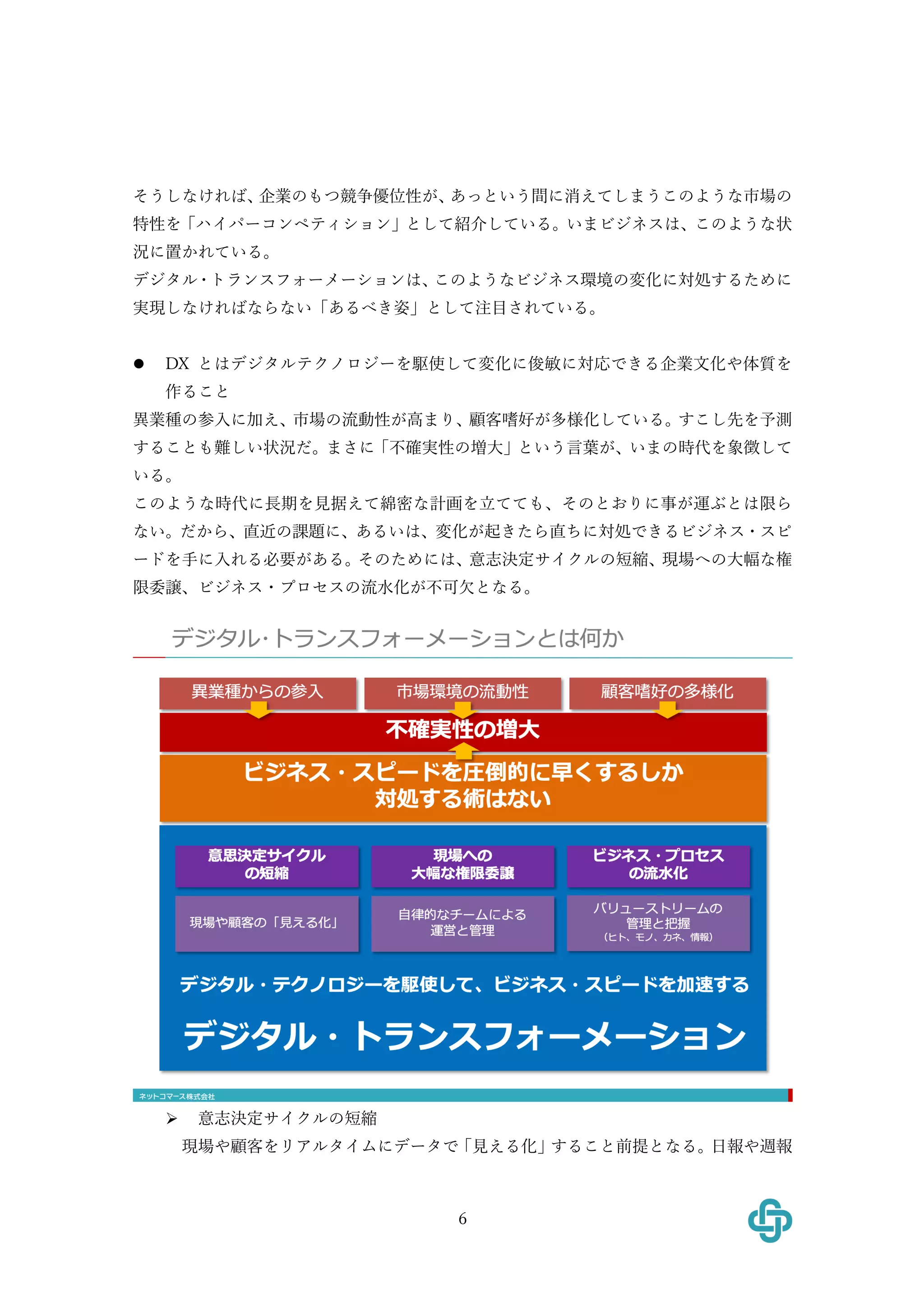 6
そうしなければ、企業のもつ競争優位性が、あっという間に消えてしまうこのような市場の
特性を「ハイパーコンペティション」として紹介している。いまビジネスは、このような状
況に置かれている。
デジタル・トランスフォーメーションは、このようなビジネス環境の変化に対処するために
実現しなければならない「あるべき姿」として注⽬されている。
l DX とはデジタルテクノロジーを駆使して変化に俊敏に対応できる企業⽂化や体質を
作ること
異業種の参⼊に加え、市場の流動性が⾼まり、顧客嗜好が多様化している。すこし先を予測
することも難しい状況だ。まさに「不確実性の増⼤」という⾔葉が、いまの時代を象徴して
いる。
このような時代に⻑期を⾒据えて綿密な計画を⽴てても、そのとおりに事が運ぶとは限ら
ない。だから、直近の課題に、あるいは、変化が起きたら直ちに対処できるビジネス・スピ
ードを⼿に⼊れる必要がある。そのためには、意志決定サイクルの短縮、現場への⼤幅な権
限委譲、ビジネス・プロセスの流⽔化が不可⽋となる。
Ø 意志決定サイクルの短縮
現場や顧客をリアルタイムにデータで「⾒える化」すること前提となる。⽇報や週報
 