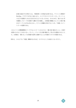 20
企業の成⻑や⽣き残りには、不確実性への対処が必須である。アジャイル開発や
DevOps、クラウドが当たり前となり、コンテナやマイクロサービス、サーバーレ
スなどの技術がこれほど注⽬されるようになったのは、そのためだ。私たちは IT
を駆使しスピードを実現する働き⽅を実践し、お客様の模範となってこの取り組
みをリードしなければならない。そうした体験を共有することが、「共創」のパー
トナーの役割である。
これら 3 つの関係構築をリードすることで「この⼈たちと⼀緒に取り組みたいと」と相⼿
を惚れさせなくてはならない。そして、こういう⽣き様や働き⽅、考え⽅を感染させること
で、お客様と⼀緒になってお客様の改⾰に貢献することが共創ビジネスの実践である。
DX は、このような「共創」戦略がなければ、ビジネスとしては成⽴しないだろう。
 