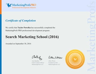 Certificate of Completion
We certify that Taylor Pawelka has successfully completed the
MarketingProfs PRO professional development program:
Search Marketing School (2016)
Awarded on September 30, 2016
Ann Handley
Chief Content Officer
MarketingProfs LLC
Allen Weiss
Founder & CEO
MarketingProfs LLC
 