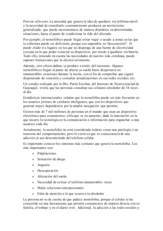 Pero no sólo esto. La ansiedad que genera la idea de quedarse sin teléfono móvil
y la necesidad de consultarlo constantemente producen un nerviosismo
generalizado, que puede incrementarse de manera dramática en determinadas
situaciones, hasta el punto de condicionar la vida del afectado.
Por ejemplo, el nomofóbico puede llegar evitar viajar o acudir a zonas en las que
la cobertura puede ser deficiente, porque eso supondría su “desconexión”. O
puede eludir ir a lugares en los que no disponga de una fuente de electricidad
cercana en la que poder conectar su dispositivo, por miedo a quedarse sin batería.
Todo ello, teniendo en cuenta las necesidades de nuestra vida cotidiana, puede
suponer limitaciones que la afecten seriamente.
Además, otro efecto dañino se produce a través del insomnio. Algunos
nomofóbicos llegan al punto de alterar su sueño hasta despertarse en
innumerables ocasiones durante la noche, con el fin de comprobar que siguen
disponiendo de conexión y consultar actualizaciones en sus redes sociales, etc.
Un estudio realizado por la Dra. Paola Escobar, del Instituto de Neurocienciad de
Guayaquil, revela que las personas consultan sus celulares alrededor de 34 veces
al día.
Estadísticas internacionales señalan que la nomofobia puede ser más frecuente en
los usuarios jóvenes de celulares inteligentes, que son los dispositivos que
generan mayor dependencia por la amplia navegación que permite.
Existen más de 7 mil millones de personas en el mundo que usan un dispositivo
electrónico para comunicarse, cifra que va en aumento, dada la innovación en la
que incurre la tecnología en la comunicación e información para enganchar a más
usuarios cada día.
Actualmente, la nomofobia no está considerada todavía como una patología o un
trastorno del comportamiento, pero lo cierto es que es consecuencia de una
adicción al uso descontrolado del teléfono celular.
Es importante conocer los síntomas más comunes que genera la nomofobia. Los
más importantes son:
• Palpitaciones
• Sensación de ahogo
• Angustia
• Desesperación
• Alteración del sueño
• Necesidad de revisar el teléfono innumerables veces
• Malas relaciones interpersonales
• Falta de atención a lo que ocurre a tu alrededor
La persona no se da cuenta de que padece nomofobia, porque el celular se ha
convertido en una herramienta que permite comunicarse de manera directa con su
familia, el trabajo y en el diario vivir. Adicional, la adicción a las redes sociales y
 