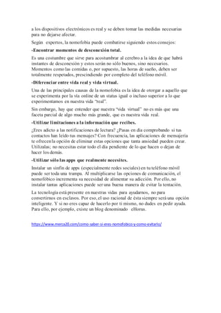 a los dispositivos electrónicos es real y se deben tomar las medidas necesarias
para no dejarse afectar.
Según expertos, la nomofobia puede combatirse siguiendo estos consejos:
-Encontrar momentos de desconexión total.
Es una costumbre que sirve para acostumbrar al cerebro a la idea de que habrá
instantes de desconexión y estos serán no sólo buenos, sino necesarios.
Momentos como las comidas o, por supuesto, las horas de sueño, deben ser
totalmente respetados, prescindiendo por completo del teléfono móvil.
-Diferenciar entre vida real y vida virtual.
Una de las principales causas de la nomofobia es la idea de otorgar a aquello que
se experimenta por la vía online de un status igual o incluso superior a lo que
experimentamos en nuestra vida “real”.
Sin embargo, hay que entender que nuestra “vida virtual” no es más que una
faceta parcial de algo mucho más grande, que es nuestra vida real.
-Utilizar limitaciones a la información que recibes.
¿Eres adicto a las notificaciones de lectura? ¿Pasas en día comprobando si tus
contactos han leído tus mensajes? Con frecuencia, las aplicaciones de mensajería
te ofrecenla opción de eliminar estas opciones que tanta ansiedad pueden crear.
Utilízalas; no necesitas estar todo el día pendiente de lo que hacen o dejan de
hacer los demás.
-Utilizar sólo las apps que realmente necesites.
Instalar un sinfín de apps (especialmente redes sociales) en tu teléfono móvil
puede ser toda una trampa. Al multiplicarse las opciones de comunicación, el
nomofóbico incrementa su necesidad de alimentar su adicción. Por ello, no
instalar tantas aplicaciones puede ser una buena manera de evitar la tentación.
La tecnología está presente en nuestras vidas para ayudarnos, no para
convertirnos en esclavos. Por eso, el uso racional de ésta siempre será una opción
inteligente. Y si no eres capaz de hacerlo por ti mismo, no dudes en pedir ayuda.
Para ello, por ejemplo, existe un blog denominado eHorus.
https://www.merca20.com/como-saber-si-eres-nomofobico-y-como-evitarlo/
 