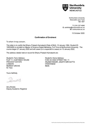 13 October 2020
Confirmation of Enrolment
To whom it may concern,
This letter is to certify that Bhanu Prakash Karnakanti (Date of Birth; 10 January 1994, Student ID;
19053499) is enrolled on Master of Science Digital Marketing, Full Time at Northumbria University . The
course began 27 January 2020 and will cease (or is expected to cease) on 10 January 2022.
The address details held on record for Bhanu Prakash Karnakanti are:
Student's Term Address:
FLAT 11, CUSTANCE HOUSE
PROVOST ESTATE
LONDON
MURRAY GROVE
N1 7QU
Student's Home Address:
H-NO 42-330/2 STREET NO: 11
ANJAIAH NAGAR, JAGATH GIRI GUTTA
HYDERABAD
INDIA
Yours faithfully
Amy Brooks
Deputy Academic Registrar
 