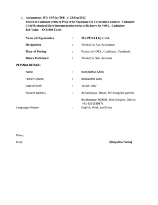 4. Assignment: DT: 01/Mar/2011 to 28/Sep/2012
Posted in Cuddalore refinery Project for Nagarjuna Oil Corporation Limited - Cuddalore
Civil/Mechanical/Elect/Instrumentation works of Refinery for NOCL- Cuddalore
Job Value – INR 800 Cores
Name of Organization : M/s PUNJ Lloyd Ltd.
Designation : Worked as Ass-Accountant
Place of Posting : Posted at NOCL, Cuddalore, Tamilnadu
Duties Performed : Worked in Site Accounts
PERSNAL DETAILS:
Name : BIDYADHAR SAHU
Father’s Name : Nilakantho Sahu
Date of Birth : 14-oct-1987
Present Address : At-Sankarpur Street, PO-Panigrahi pantho
Berahampur-760009, Dist: Ganjam, Odisha
+91-8291530873
Languages Known : English, Hindi, and Oriya
Place:
Date: (Bidyadhar Sahu)
 