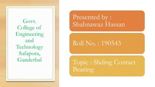 Govt.
College of
Engineering
and
Technology
Safapora,
Ganderbal
Presented by :
Shahnawaz Hassan
Roll No. : 190543
Topic : Sliding Contact
Bearing
 