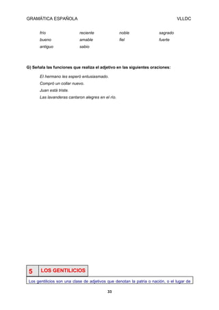 GRAMÁTICA ESPAÑOLA

VLLDC

frío

reciente

noble

sagrado

bueno

amable

fiel

fuerte

antiguo

sabio

G) Señala las funciones que realiza el adjetivo en las siguientes oraciones:
EI hermano les esperó entusiasmado.
Compró un collar nuevo.
Juan está triste.
Las lavanderas cantaron alegres en el río.

5

LOS GENTILICIOS

Los gentilicios son una clase de adjetivos que denotan la patria o nación, o el lugar de
33

 