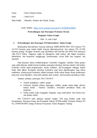 Nama : Petris Pratama Paratte
NIM : 1905511071
Mata Kuliah : Dinamika Struktur dan Teknik Gempa
LINK VIDEO : https://www.youtube.com/watch?v=XYM9K56DBuY
Perkembangan dan Penerapan Peraturan Desain
Bangunan Tahan Gempa
Oleh : Ir. Lutfi Faizal
I. Perkembangan dan Penerapan SNI Infrastruktur Tahan Gempa
Berdasarkan data informasi bencana Indonesia (DIBI)-BNPB 2009 - 2019, sebesar 75%
(14.761) bencana yang terjadi adalah bencana hidrometeorologi dan sebesar 25% (4.790)
bencana geologi. Kerugian ekonomi yang disebabkan oleh bencana dari 2004-2016 mencapai
±Rp 234,13 Triliun. Tingginya angka ini dipengaruhi salah satunya oleh tingkat kerusakan
infrastruktur dan berpotensi mengganggu perekonomian secara lebih luas (regional dan
nasional).
Pada dasarnya alasan ketidakmampuan konstruksi bangunan menahan beban gempa
yang sudah didesain adalah karena kesalahan penerapan teknologi dan/atau industri oleh pelaku
konstruksi terkait aspek pengoperasian, desain, kelalaian, dan kesengajaan sehingga kaidah
teknis tidak diikuti. Kemajuan teknologi konstruksi yang harus diperhitungkan juga dalam
melakukan sebuah proyek konstruksi adalah ketentuan teknis terkait bahaya ikutan pembangun
pada zona rawan lukuifaksi, batas jalur patahan aktif, tsunami, dan kerusakan permukaan tanah.
Tuntutan perlunya penerapan SNI 1726:2019 :
 Terjadi peningkatan sumber gempa
 Frekuensi kejadian bahaya guncangan aktifitas gempa cukup tinggi disertai
bahaya ikutan : Tsunami, Likuifaksi, kerusakan permukaan tanah, dan
longsoran.
 Sering terjadi resiko kegagalan bangunan yang rusak/runtuh dan korban jiwa
saat gempa terjadi
SNI 1726:2019 telah diadopsi menjadi regulasi SNI yang berlaku wajib oleh
Kementetrian Pekerjaan Umum dan Perumahan Rakyat (PUPR) melalui Peraturan Menteri PU
No. 29/PRT/M/2006 tentang Pedoman Persyaratan Teknis Bangunan Gedung.
 