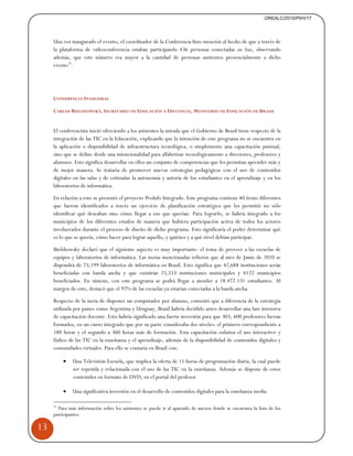 13 
OREALC/2010/PI/H/17 
Una vez inaugurado el evento, el coordinador de la Conferencia hizo mención al hecho de que a través de 
la plataforma de videoconferencia estaban participando 436 personas conectadas on line, observando 
además, que este número era mayor a la cantidad de personas asistentes presencialmente a dicho 
evento15. 
CONFERENCIA INAUGURAL 
CARLOS BIELSHOWSKY, SECRETARIO DE EDUCACIÓN A DISTANCIA, MINISTERIO DE EDUCACIÓN DE BRASIL 
El conferencista inició ofreciendo a los asistentes la mirada que el Gobierno de Brasil tiene respecto de la 
integración de las TIC en la Educación, explicando que la intención de este programa no se encuentra en 
la aplicación o disponibilidad de infraestructura tecnológica, o simplemente una capacitación puntual, 
sino que se define desde una intencionalidad para alfabetizar tecnológicamente a directores, profesores y 
alumnos. Esto significa desarrollar en ellos un conjunto de competencias que les permitan aprender más y 
de mejor manera. Se trataría de promover nuevas estrategias pedagógicas con el uso de contenidos 
digitales en las salas y de estimular la autonomía y autoría de los estudiantes en el aprendizaje y en los 
laboratorios de informática. 
En relación a esto se presentó el proyecto ProInfo Integrado. Este programa contiene 40 ítems diferentes 
que fueron identificados a través un ejercicio de planificación estratégica que les permitió no sólo 
identificar qué deseaban sino cómo llegar a eso que querían. Para lograrlo, se habría integrado a los 
municipios de los diferentes estados de manera que hubiera participación activa de todos los actores 
involucrados durante el proceso de diseño de dicho programa. Esto significaría el poder determinar qué 
es lo que se quería, cómo hacer para lograr aquello, y quiénes y a qué nivel debían participar. 
Bielshowsky declaró que el siguiente aspecto es muy importante: el tema de proveer a las escuelas de 
equipos y laboratorios de informática. Las metas mencionadas refieren que al mes de Junio de 2010 se 
dispondrá de 73,199 laboratorios de informática en Brasil. Esto significa que 42,688 instituciones serán 
beneficiadas con banda ancha y que existirán 25,553 instituciones municipales y 4122 municipios 
beneficiados. En síntesis, con este programa se podrá llegar a atender a 18.472.131 estudiantes. Al 
margen de esto, destacó que el 92% de las escuelas ya estarían conectadas a la banda ancha. 
Respecto de la meta de disponer un computador por alumno, comentó que a diferencia de la estrategia 
utilizada por países como Argentina y Uruguay, Brasil habría decidido antes desarrollar una fase intensiva 
de capacitación docente. Esto habría significado una fuerte inversión para que 303, 600 profesores fueran 
formados, en un curso integrado que por su parte consideraba dos niveles: el primero correspondiente a 
180 horas y el segundo a 360 horas más de formación. Esta capacitación enfatiza el uso interactivo y 
lúdico de las TIC en la enseñanza y el aprendizaje, además de la disponibilidad de contenidos digitales y 
comunidades virtuales. Para ello se contaría en Brasil con: 
• Una Televisión-Escuela, que implica la oferta de 11 horas de programación diaria, la cual puede 
ser repetida y relacionada con el uso de las TIC en la enseñanza. Además se dispone de estos 
contenidos en formato de DVD, en el portal del profesor. 
• Una significativa inversión en el desarrollo de contenidos digitales para la enseñanza media 
15 Para más información sobre los asistentes se puede ir al apartado de anexos donde se encuentra la lista de los 
participantes. 
 