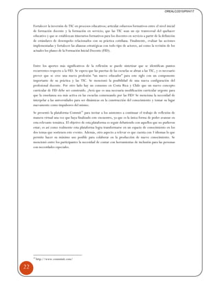 22 
Fortalecer la inversión de TIC en procesos educativos; articular esfuerzos formativos entre el nivel inicial 
de formación docente y la formación en servicio; que las TIC sean un eje transversal del quehacer 
educativo y que se establezcan itinerarios formativos para los docentes en servicio a partir de la definición 
de estándares de desempeño relacionados con su práctica cotidiana. Finalmente, evaluar las acciones 
implementadas y fortalecer las alianzas estratégicas con todo tipo de actores, así como la revisión de los 
actuales los planes de la Formación Inicial Docente (FID). 
Entre los aportes más significativos de la reflexión se puede sintetizar que se identifican puntos 
recurrentes respecto a la FID. Se espera que las puertas de las escuelas se abran a las TIC, y es necesario 
prever que se cree una nueva profesión “un nuevo educador” para este siglo con un componente 
importante de su práctica y las TIC. Se mencionó la posibilidad de una nueva configuración del 
profesional docente. Por otro lado hay un consenso en Costa Rica y Chile que un nuevo concepto 
curricular de FID debe ser construido. ¿Será que es una necesaria modificación curricular urgente para 
que la enseñanza sea más activa en las escuelas comenzando por las FID? Se menciona la necesidad de 
interpelar a las universidades para ser dinámicas en la construcción del conocimiento y tomar su lugar 
nuevamente como impulsores del mismo. 
Se presentó la plataforma Commit32 para invitar a los asistentes a continuar el trabajo de reflexión de 
manera virtual una vez que haya finalizado este encuentro, ya que es la única forma de poder avanzar en 
esta relevante temática. El objetivo de esta plataforma es seguir debatiendo con aquellos que no pudieron 
estar; es así como realmente esta plataforma logra transformarse en un espacio de conocimiento en los 
dos temas que sostienen este evento. Además, otro aspecto a relevar es que cuenta con 3 idiomas lo que 
permite hacer su máximo uso posible para colaborar en la producción de nuevo conocimiento. Se 
mencionó entre los participantes la necesidad de contar con herramientas de inclusión para las personas 
con necesidades especiales. 
32 http://www.comminit.com/ 
OREALC/2010/PI/H/17 
 