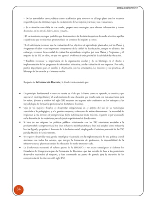 34 
OREALC/2010/PI/H/17 
– De las autoridades tanto políticas como académicas para sostener en el largo plazo con los recursos 
requeridos para las distintas etapas de escalamiento de las mejores prácticas y sus evaluaciones. 
– La evaluación concebida de ese modo, proporciona estrategias para obtener información y tomar 
decisiones en los niveles micro, meso y macro. 
• El escalamiento en etapas posibilita que los tomadores de decisión incentiven de modo selectivo aquéllas 
experiencias que se muestran prometedoras en términos de impacto y costos. 
• La Conferencia reconoce que la evaluación de los objetivos de aprendizaje planteados por los Planes y 
Programas oficiales es un importante componente de la calidad de la educación, aunque no el único. Sin 
embargo, reconoce la necesidad de evaluar los aprendizajes exigidos por esos Planes y Programas, y el 
impacto de las TIC en ellos, sin que eso agote el problema de más general de la calidad de la educación. 
• También reconoce la importancia de la organización escolar y de su liderazgo en el diseño e 
implementación de los programas de informática educativa y en la evaluación de sus impactos. Por ende, 
puntos importantes para el cambio y observación son los estudiantes, los docentes y sus prácticas, el 
liderazgo de las escuelas y el sistema escolar. 
Respecto de la Formación Docente, la Conferencia constató que: 
• Un principio fundamental a tener en cuenta es el de que la forma como se aprende, se enseña y que 
superar el enciclopedismo y el academicismo de una educación que resulta cada vez más anacrónica para 
los niños, jóvenes y adultos del siglo XXI requiere un urgente salto cualitativo en los enfoques y las 
metodologías de formación profesional de los futuros docentes. 
• Uno de los mayores desafíos es desarrollar competencias en el ámbito del uso de las tecnologías 
vinculadas a lo pedagógico; y a la gestión conjunta y coherente de ambas dimensiones. La necesidad de 
responder a esta mixtura de competencias desde la formación inicial docente, requiere seguir avanzando 
en la discusión de los estándares para el ejercicio profesional de los docentes 
• Si bien en sus orígenes las políticas públicas relacionadas con las TIC estuvieron asociadas a la 
productividad y competitividad, hoy éstas se han ido modificando hacia fines más amplios como reducir la 
brecha digital y propiciar el fomento de la inclusión social, desplegando el máximo potencial de las TIC 
para la difusión del conocimiento. 
• Se requiere desarrollar una agenda estratégica relacionada con la implementación de una política a nivel 
sistémico con todos los actores, que integre la formación de profesores, la disponibilidad de la 
infraestructura y planes nacionales de educación de modo interconectado. 
• La Conferencia reconoció el valioso aporte de la UNESCO y sus socios estratégicos al elaborar los 
Estándares de Competencia para la Formación de Docentes, que han servido de base a los posteriores 
desarrollos nacionales al respecto, y han constituido un punto de partida para la discusión de las 
competencias de los docentes del siglo XXI 
 