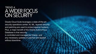 Oracle Cloud Suite leverages a state-of-the-art
security operations center. AI, ML, layered security
and patching are used to protect against hackers.
Plus, a major benefit of the Oracle Autonomous
Database is that security
is controlled and managed by Oracle, and
any necessary updates or patches are applied
without downtime.
A WIDER FOCUS
ON SECURITY
TREND 4
 