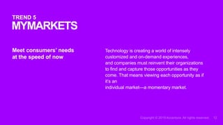 Technology is creating a world of intensely
customized and on-demand experiences,
and companies must reinvent their organizations
to find and capture those opportunities as they
come. That means viewing each opportunity as if
it’s an
individual market—a momentary market.
Meet consumers’ needs
at the speed of now
MYMARKETS
TREND 5
 