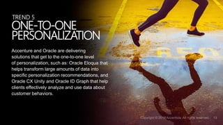 Accenture and Oracle are delivering
solutions that get to the one-to-one level
of personalization, such as: Oracle Eloqua that
helps transform large amounts of data into
specific personalization recommendations, and
Oracle CX Unity and Oracle ID Graph that help
clients effectively analyze and use data about
customer behaviors.
ONE-TO-ONE
PERSONALIZATION
TREND 5
 