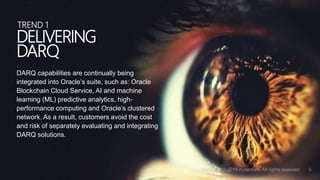 DARQ capabilities are continually being
integrated into Oracle’s suite, such as: Oracle
Blockchain Cloud Service, AI and machine
learning (ML) predictive analytics, high-
performance computing and Oracle’s clustered
network. As a result, customers avoid the cost
and risk of separately evaluating and integrating
DARQ solutions.
DELIVERING
DARQ
TREND 1
 